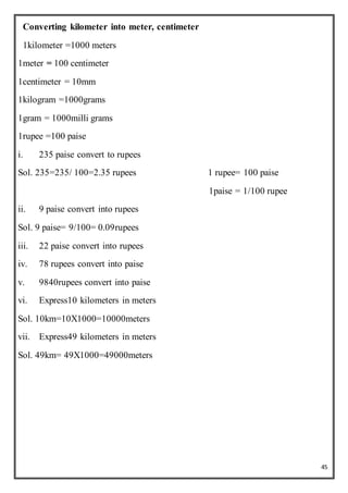 45
Converting kilometer into meter, centimeter
1kilometer =1000 meters
1meter = 100 centimeter
1centimeter = 10mm
1kilogram =1000grams
1gram = 1000milli grams
1rupee =100 paise
i. 235 paise convert to rupees
Sol. 235=235/ 100=2.35 rupees 1 rupee= 100 paise
1paise = 1/100 rupee
ii. 9 paise convert into rupees
Sol. 9 paise= 9/100= 0.09rupees
iii. 22 paise convert into rupees
iv. 78 rupees convert into paise
v. 9840rupees convert into paise
vi. Express10 kilometers in meters
Sol. 10km=10X1000=10000meters
vii. Express49 kilometers in meters
Sol. 49km= 49X1000=49000meters
 