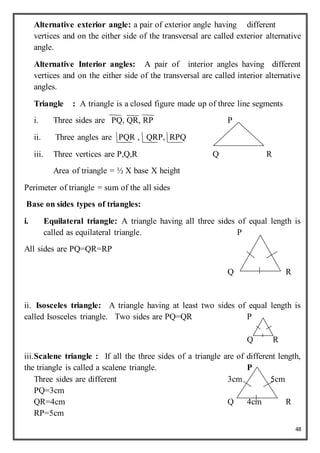 48
Alternative exterior angle: a pair of exterior angle having different
vertices and on the either side of the transversal are called exterior alternative
angle.
Alternative Interior angles: A pair of interior angles having different
vertices and on the either side of the transversal are called interior alternative
angles.
Triangle : A triangle is a closed figure made up of three line segments
i. Three sides are PQ, QR, RP P
ii. Three angles are PQR , QRP, RPQ
iii. Three vertices are P,Q,R Q R
Area of triangle = ½ X base X height
Perimeter of triangle = sum of the all sides
Base on sides types of triangles:
i. Equilateral triangle: A triangle having all three sides of equal length is
called as equilateral triangle. P
All sides are PQ=QR=RP
Q R
ii. Isosceles triangle: A triangle having at least two sides of equal length is
called Isosceles triangle. Two sides are PQ=QR P
Q R
iii.Scalene triangle : If all the three sides of a triangle are of different length,
the triangle is called a scalene triangle. P
Three sides are different 3cm 5cm
PQ=3cm
QR=4cm Q 4cm R
RP=5cm
 