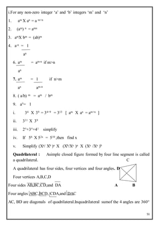 51
i.For any non-zero integer ‘a’ and ‘b’ integers ‘m’ and ‘n’
1. am X an = a m+n
2. (am) n = amn
3. amX bm = (ab)m
4. a-n = 1
an
6. am = am-n if m>n
an
7. am = 1 if n>m
an am-n
8. ( a/b) m = am / bm
9. a°= 1
i. 34 X 39 = 34+9 = 313 [ am X an = am+n ]
ii. 311 X 39
iii. 2°+3°+41 simplify
iv. If 56 X 52x = 510 ,then find x
v. Simplify (Xa/ Xb )a X (Xb/Xa )a X (Xa /Xa )b
Quadrilateral : Asimple closed figure formed by four line segment is called
a quadrilateral. C
A quadrilateral has four sides, four vertices and four angles. D
Four vertices A,B,C,D
Four sides AB,BC,CD,and DA A B
Four angles ABC,BCD, CDA,and DAC
AC, BD are diagonals of quadrilateral.Inquadrilateral sumof the 4 angles are 360°
 