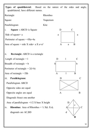 52
Types of quadrilateral: Based on the nature of the sides and angle,
quadrilateral, have different names.
Rectangle Rhombus
Square Trapezium
Parallelogram Kite
i. Square : ABCD is Square D C
Side of square= a a a
Perimeter of square = 4Xa=4a
Area of square = side X side= a X a=a2 A a B
ii. Rectangle: ABCD is a rectangle
Length of rectangle = l D l C
Breadth of rectangle = b b b
Perimeter of rectangle = 2(l+b)
Area of rectangle = lXb A l B
iii. Parallelogram: D C
Parallelogram ABCD
Opposite sides are equal
Opposite angles are equal A B
Diagonals bisect one another
Area of parallelogram =1/2 X base X height D
iv. Rhombus: Area of Rhombus = ½ Xd1 X d2 A C
diagonals are AC,BD d
B
d
 