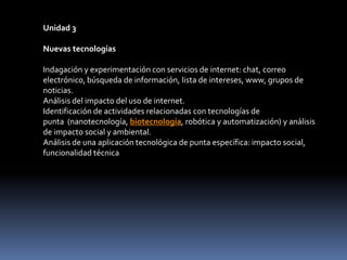 Unidad 3Nuevas tecnologías Indagación y experimentación con servicios de internet: chat, correo electrónico, búsqueda de información, lista de intereses, www, grupos de noticias.Análisis del impacto del uso de internet.Identificación de actividades relacionadas con tecnologías de punta  (nanotecnología, biotecnología, robótica y automatización) y análisis de impacto social y ambiental.Análisis de una aplicación tecnológica de punta específica: impacto social, funcionalidad técnica