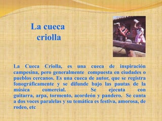 La cueca criollaLa Cueca Criolla, es una cueca de inspiración campesina, pero generalmente  compuesta en ciudades o pueblos cercanos. Es una cueca de autor, que se registra fonográficamente y se difunde bajo las pautas de la música comercial.  Se ejecuta con guitarra, arpa, tormento, acordeón y pandero.  Se canta a dos voces paralelas y su temática es festiva, amorosa, de rodeo, etc