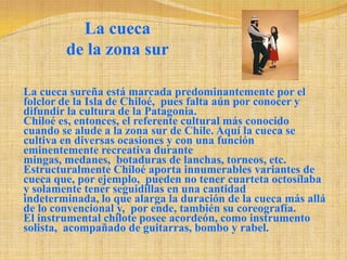 La cueca de la zona surLa cueca sureña está marcada predominantemente por el folclor de la Isla de Chiloé,  pues falta aún por conocer y difundir la cultura de la Patagonia. Chiloé es, entonces, el referente cultural más conocido  cuando se alude a la zona sur de Chile. Aquí la cueca se cultiva en diversas ocasiones y con una función eminentemente recreativa durante mingas, medanes,  botaduras de lanchas, torneos, etc. Estructuralmente Chiloé aporta innumerables variantes de cueca que, por ejemplo,  pueden no tener cuarteta octosílaba y solamente tener seguidillas en una cantidad indeterminada, lo que alarga la duración de la cueca más allá de lo convencional y,  por ende, también su coreografía. El instrumental chilote posee acordeón, como instrumento solista,  acompañado de guitarras, bombo y rabel. 