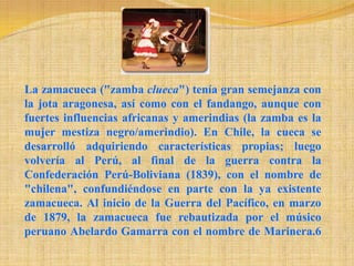 La zamacueca ("zamba clueca") tenía gran semejanza con la jota aragonesa, así como con el fandango, aunque con fuertes influencias africanas y amerindias (la zamba es la mujer mestiza negro/amerindio). En Chile, la cueca se desarrolló adquiriendo características propias; luego volvería al Perú, al final de la guerra contra la Confederación Perú-Boliviana (1839), con el nombre de "chilena", confundiéndose en parte con la ya existente zamacueca. Al inicio de la Guerra del Pacífico, en marzo de 1879, la zamacueca fue rebautizada por el músico peruano Abelardo Gamarra con el nombre de Marinera.6