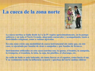 La cueca de la zona norteLa cueca nortina se baila desde la I a la IV región aproximadamente, en la pampa salitrera y en todo el Norte Grande, alegrando carnavales y acompañando, tanto a festividades religiosas, como a rutinas agrícolas. En esta zona existe una modalidad de cueca instrumental sin canto que, en este caso, es ejecutada por bandas de sicus o zampoñas y por bandas de bronces. Instrumentos utilizados en esta cueca nortina son: la quena, el bombo, la zampoña, la trompeta, el trombón, la tuba, la caja, los platillos, el charango, etc. Su estilo de baile es más balseado, sin tanta fuerza en el zapateo, como hacia el sur. Y su vestimenta recibe la influencia aymará y quechua del norte andino chileno 