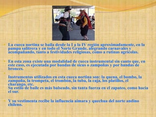 La cueca nortina se baila desde la I a la IV región aproximadamente, en la pampa salitrera y en todo el Norte Grande, alegrando carnavales y acompañando, tanto a festividades religiosas, como a rutinas agrícolas. En esta zona existe una modalidad de cueca instrumental sin canto que, en este caso, es ejecutada por bandas de sicus o zampoñas y por bandas de bronces.Instrumentos utilizados en esta cueca nortina son: la quena, el bombo, la zampoña, la trompeta, el trombón, la tuba, la caja, los platillos, el charango, etc. Su estilo de baile es más balseado, sin tanta fuerza en el zapateo, como hacia el sur. Y su vestimenta recibe la influencia aimara y quechua del norte andino chileno. 
