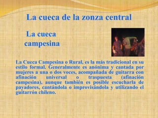 La cueca de la zonza centralLacuecacampesinaLa Cueca Campesina o Rural, es la más tradicional en su estilo formal. Generalmente es anónima y cantada por mujeres a una o dos voces, acompañada de guitarra con afinación universal o traspuesta (afinación campesina), aunque también es posible escucharla de payadores, cantándola o improvisándola y utilizando el guitarrón chileno. 