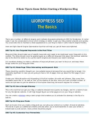 8 Basic Tips to Know Before Starting a Wordpress Blog

There are a number of different plugins and methods discussed pertaining to SEO for Wordpress. In some
cases it can be complicated to know which strategy is better to get your blog started properly and quickly.
You would also like to maintain a clean appearance to your blog to make it visitor search engine friendly.
Here are Eight Search Engine Optimization tips that will help you get all these accomplished.
SEO Tip #1: Use Targeted Keywords in the Post Titles
Blog post titles should make use of specific keywords and needs to be mentioned every frequently in the
content. The titles should never be applied again as a different blog post title about the identical websites
due to the fact this tends to mix up the search engines and impact your search rankings.
It is excellent strategy to make a collection of keyword phrases you want to focus on and keep these
things useful for your blog post titles.
SEO Tip #2: Make Page Titles Interesting and Keyword- Rich
These should be carefully thought out. Use suitable keyword phrases that you would like to target. It is
especially significant in case you are going to have a list of pages show up about the first page of your
website.
Create your titles attractive and interesting in the first number of words and phrases. Stay away from
avoidable words like “a” as well as “the” at the starting of the title, since you have a limited number of
words and phrases to get the attention of the he/she searching the search engines for a theme.
SEO Tip #3: Use a Google Sitemap
This is the tool that can get your blog or website indexed more quickly by Google, and it's a need to have
for any Wordpress website. It will help Google figure out what pages are on your blog or website.
You can create a sitemap using a basic plugin that enables you to activate the sitemap in the flip of a
button.
SEO Tip #4: Ping your Posts
Each and every time you create a blog post you can ping your article to a number of several websites.
This tends to give you additional visibility and also allow you to build backlinks in case your article is
linked back by web owners. Every article should be pinged.
SEO Tip #5: Customize Your Permalinks

 