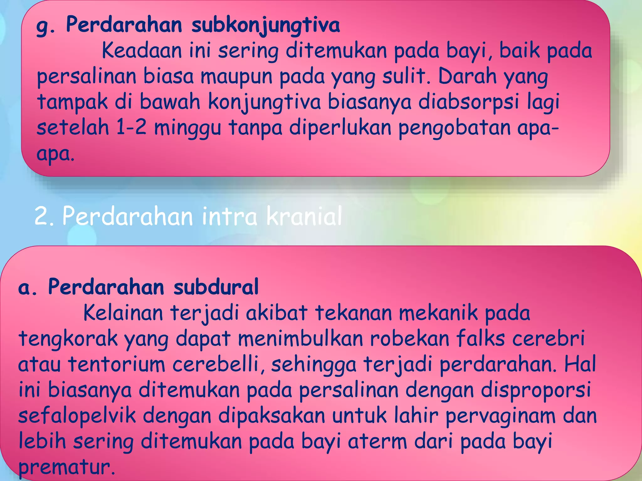 g. Perdarahan subkonjungtiva
Keadaan ini sering ditemukan pada bayi, baik pada
persalinan biasa maupun pada yang sulit. Darah yang
tampak di bawah konjungtiva biasanya diabsorpsi lagi
setelah 1-2 minggu tanpa diperlukan pengobatan apa-
apa.
2. Perdarahan intra kranial
a. Perdarahan subdural
Kelainan terjadi akibat tekanan mekanik pada
tengkorak yang dapat menimbulkan robekan falks cerebri
atau tentorium cerebelli, sehingga terjadi perdarahan. Hal
ini biasanya ditemukan pada persalinan dengan disproporsi
sefalopelvik dengan dipaksakan untuk lahir pervaginam dan
lebih sering ditemukan pada bayi aterm dari pada bayi
prematur.
 