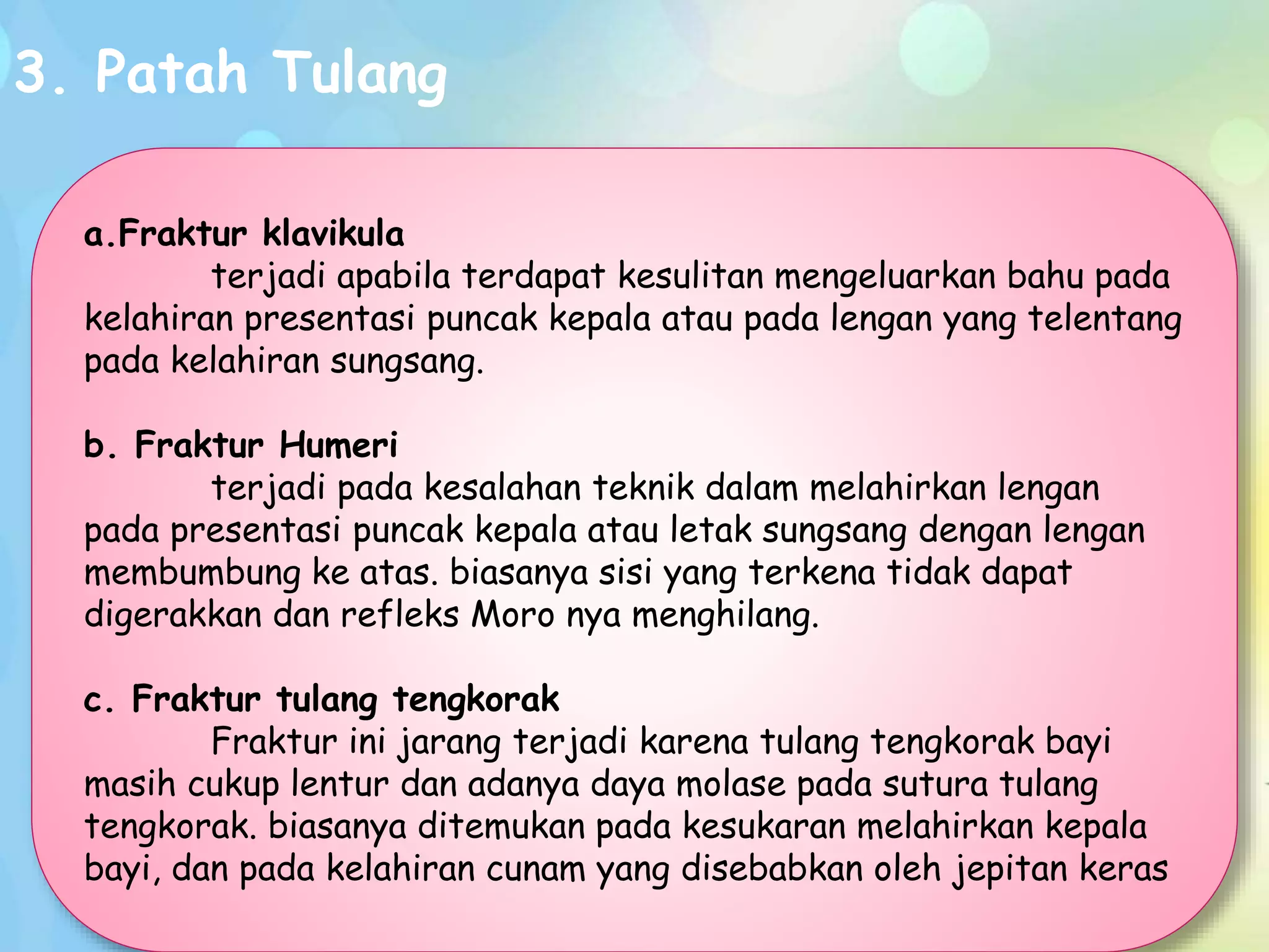 3. Patah Tulang
a.Fraktur klavikula
terjadi apabila terdapat kesulitan mengeluarkan bahu pada
kelahiran presentasi puncak kepala atau pada lengan yang telentang
pada kelahiran sungsang.
b. Fraktur Humeri
terjadi pada kesalahan teknik dalam melahirkan lengan
pada presentasi puncak kepala atau letak sungsang dengan lengan
membumbung ke atas. biasanya sisi yang terkena tidak dapat
digerakkan dan refleks Moro nya menghilang.
c. Fraktur tulang tengkorak
Fraktur ini jarang terjadi karena tulang tengkorak bayi
masih cukup lentur dan adanya daya molase pada sutura tulang
tengkorak. biasanya ditemukan pada kesukaran melahirkan kepala
bayi, dan pada kelahiran cunam yang disebabkan oleh jepitan keras
 
