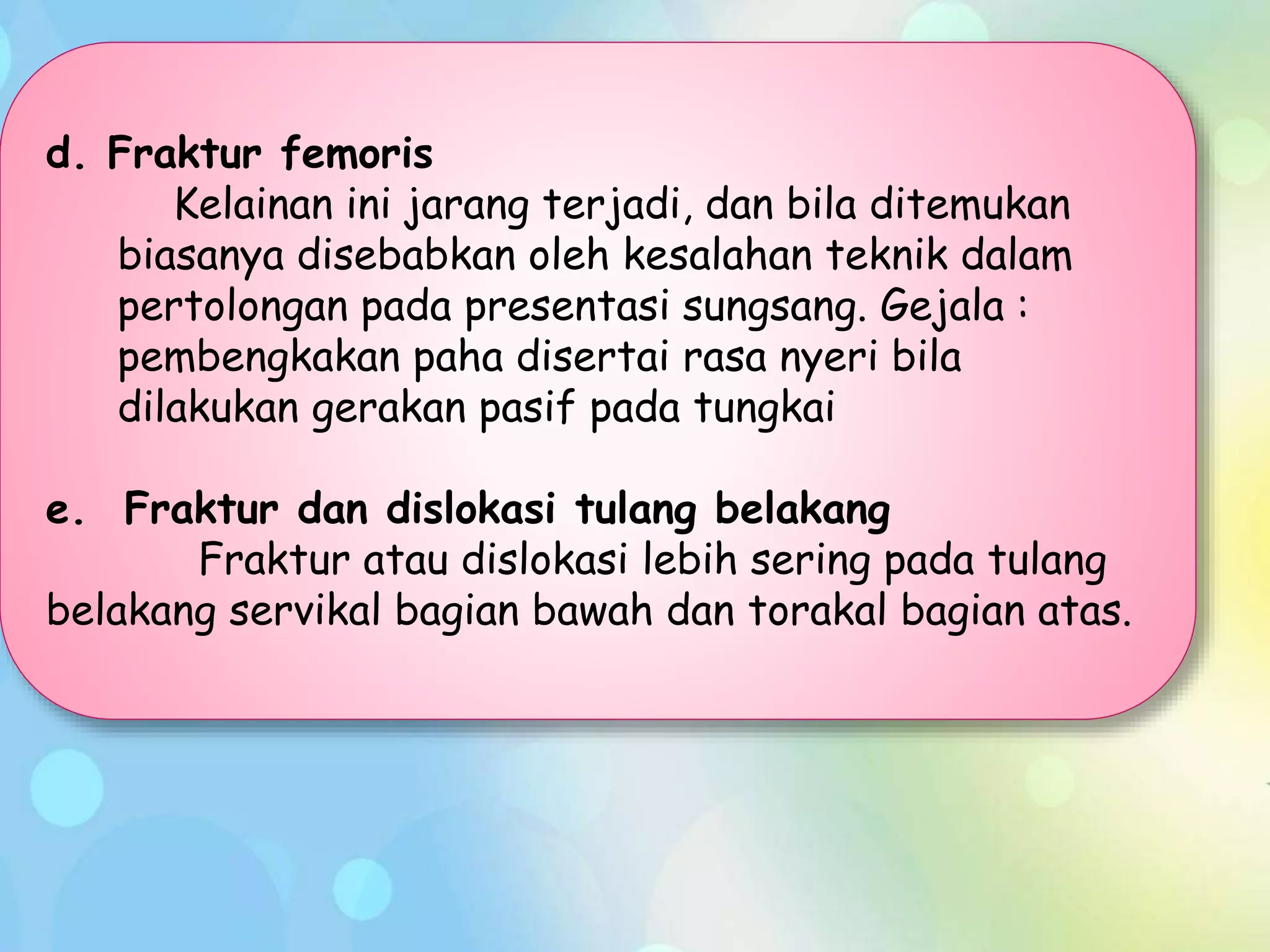 d. Fraktur femoris
Kelainan ini jarang terjadi, dan bila ditemukan
biasanya disebabkan oleh kesalahan teknik dalam
pertolongan pada presentasi sungsang. Gejala :
pembengkakan paha disertai rasa nyeri bila
dilakukan gerakan pasif pada tungkai
e. Fraktur dan dislokasi tulang belakang
Fraktur atau dislokasi lebih sering pada tulang
belakang servikal bagian bawah dan torakal bagian atas.
 