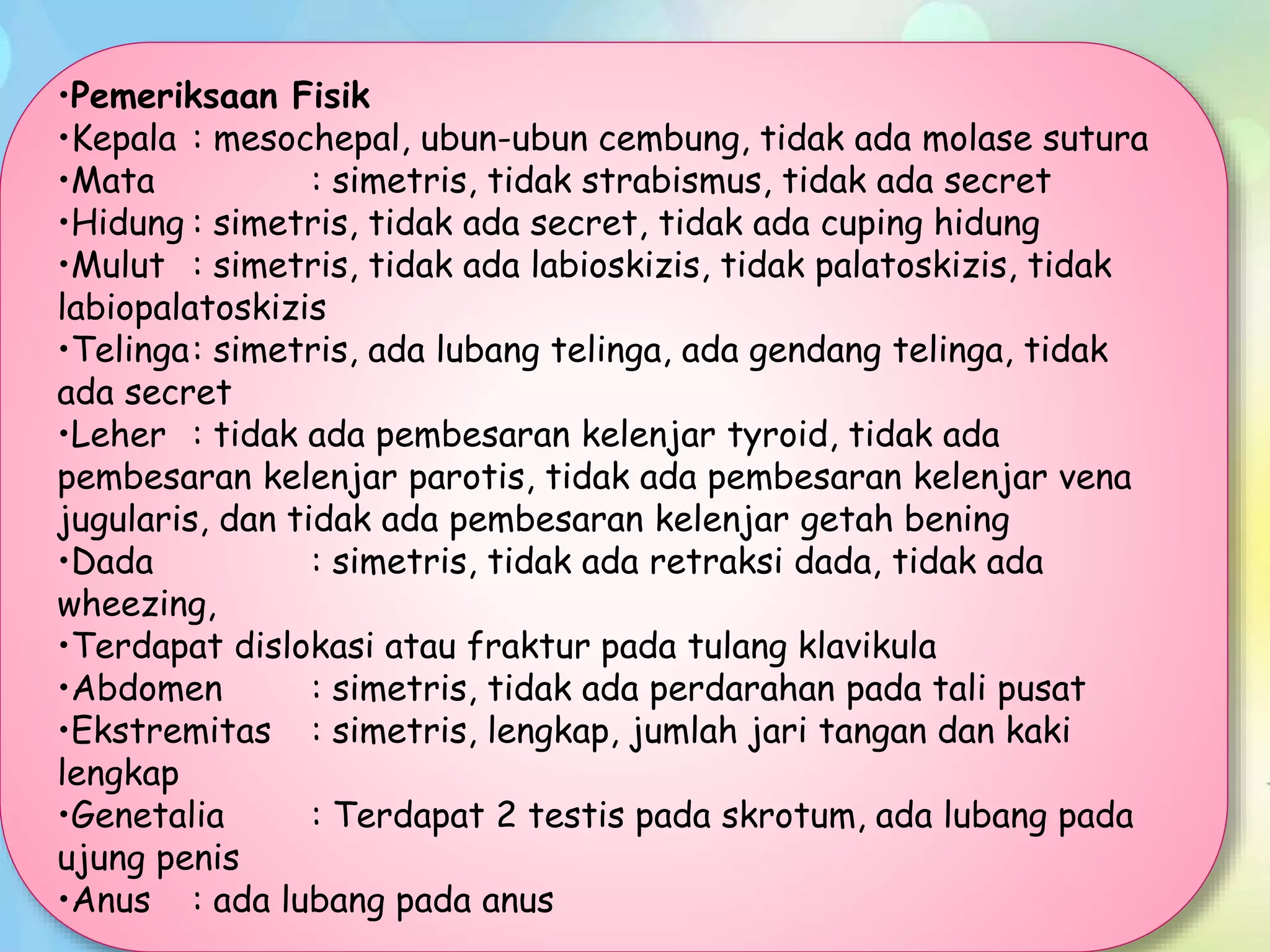 •Pemeriksaan Fisik
•Kepala : mesochepal, ubun-ubun cembung, tidak ada molase sutura
•Mata : simetris, tidak strabismus, tidak ada secret
•Hidung : simetris, tidak ada secret, tidak ada cuping hidung
•Mulut : simetris, tidak ada labioskizis, tidak palatoskizis, tidak
labiopalatoskizis
•Telinga: simetris, ada lubang telinga, ada gendang telinga, tidak
ada secret
•Leher : tidak ada pembesaran kelenjar tyroid, tidak ada
pembesaran kelenjar parotis, tidak ada pembesaran kelenjar vena
jugularis, dan tidak ada pembesaran kelenjar getah bening
•Dada : simetris, tidak ada retraksi dada, tidak ada
wheezing,
•Terdapat dislokasi atau fraktur pada tulang klavikula
•Abdomen : simetris, tidak ada perdarahan pada tali pusat
•Ekstremitas : simetris, lengkap, jumlah jari tangan dan kaki
lengkap
•Genetalia : Terdapat 2 testis pada skrotum, ada lubang pada
ujung penis
•Anus : ada lubang pada anus
 