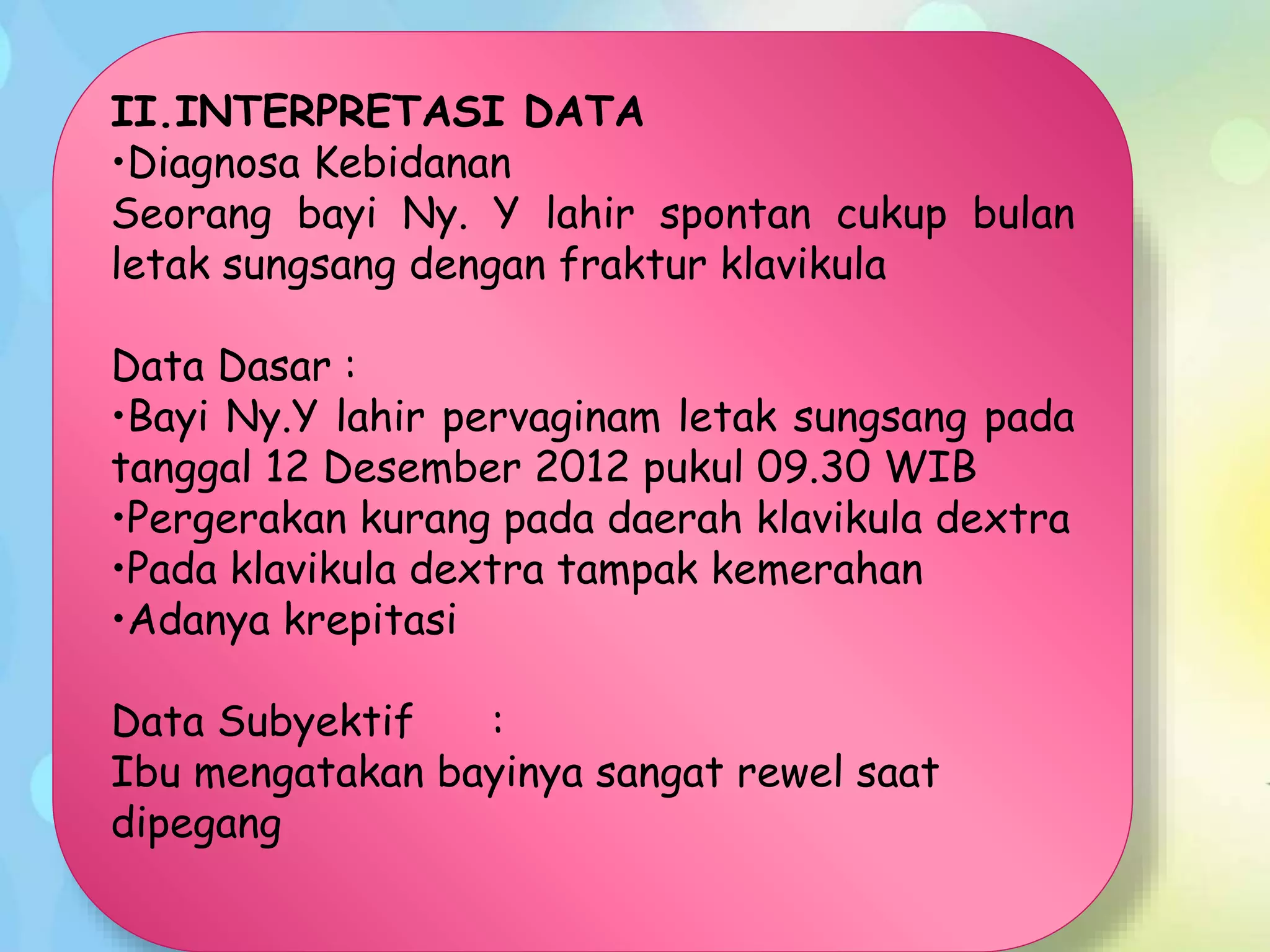 II.INTERPRETASI DATA
•Diagnosa Kebidanan
Seorang bayi Ny. Y lahir spontan cukup bulan
letak sungsang dengan fraktur klavikula
Data Dasar :
•Bayi Ny.Y lahir pervaginam letak sungsang pada
tanggal 12 Desember 2012 pukul 09.30 WIB
•Pergerakan kurang pada daerah klavikula dextra
•Pada klavikula dextra tampak kemerahan
•Adanya krepitasi
Data Subyektif :
Ibu mengatakan bayinya sangat rewel saat
dipegang
 