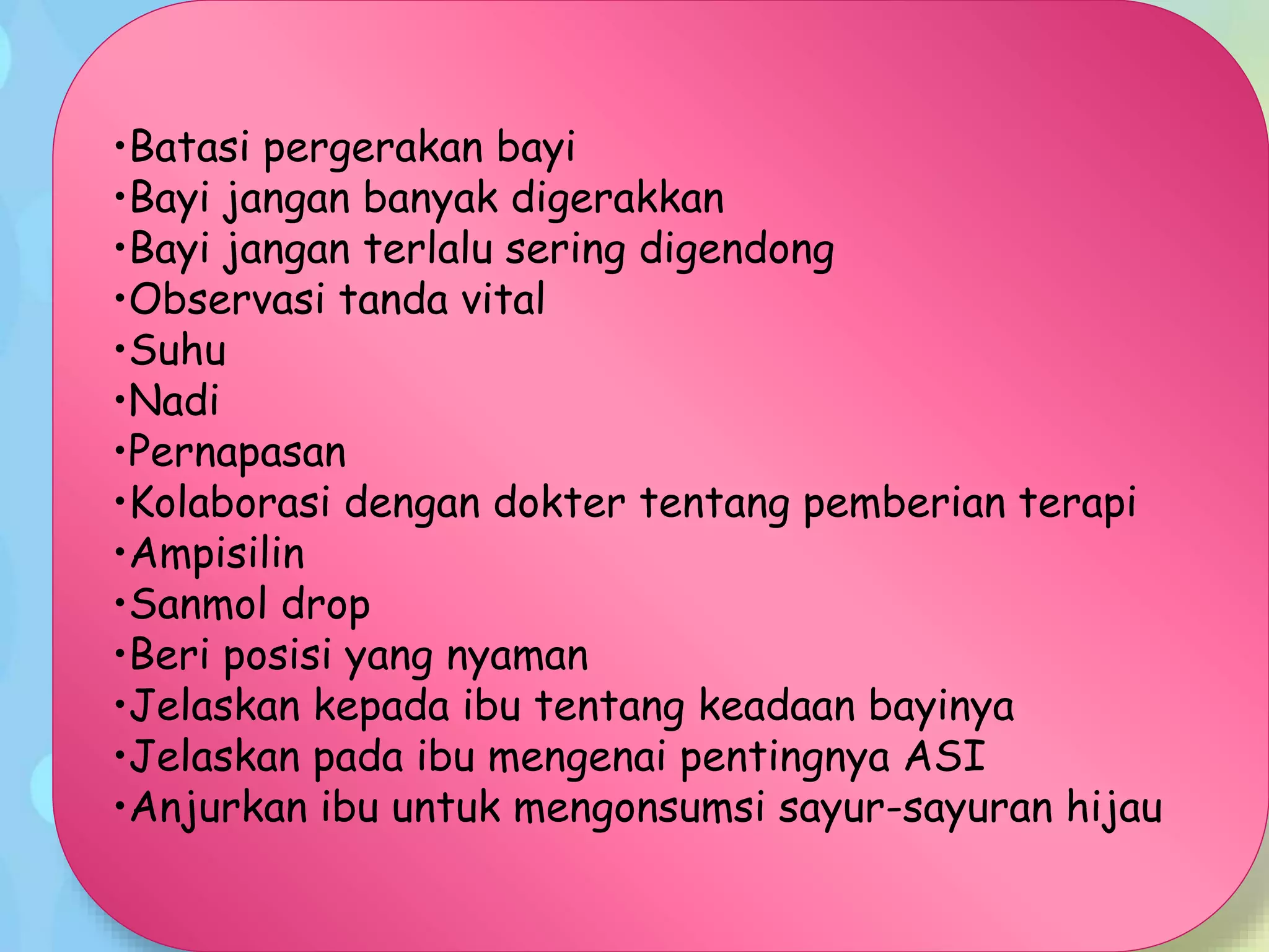 •Batasi pergerakan bayi
•Bayi jangan banyak digerakkan
•Bayi jangan terlalu sering digendong
•Observasi tanda vital
•Suhu
•Nadi
•Pernapasan
•Kolaborasi dengan dokter tentang pemberian terapi
•Ampisilin
•Sanmol drop
•Beri posisi yang nyaman
•Jelaskan kepada ibu tentang keadaan bayinya
•Jelaskan pada ibu mengenai pentingnya ASI
•Anjurkan ibu untuk mengonsumsi sayur-sayuran hijau
 