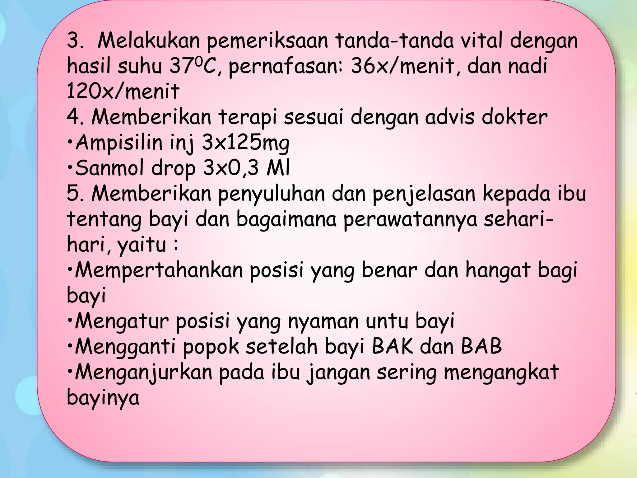 3. Melakukan pemeriksaan tanda-tanda vital dengan
hasil suhu 370C, pernafasan: 36x/menit, dan nadi
120x/menit
4. Memberikan terapi sesuai dengan advis dokter
•Ampisilin inj 3x125mg
•Sanmol drop 3x0,3 Ml
5. Memberikan penyuluhan dan penjelasan kepada ibu
tentang bayi dan bagaimana perawatannya sehari-
hari, yaitu :
•Mempertahankan posisi yang benar dan hangat bagi
bayi
•Mengatur posisi yang nyaman untu bayi
•Mengganti popok setelah bayi BAK dan BAB
•Menganjurkan pada ibu jangan sering mengangkat
bayinya
 