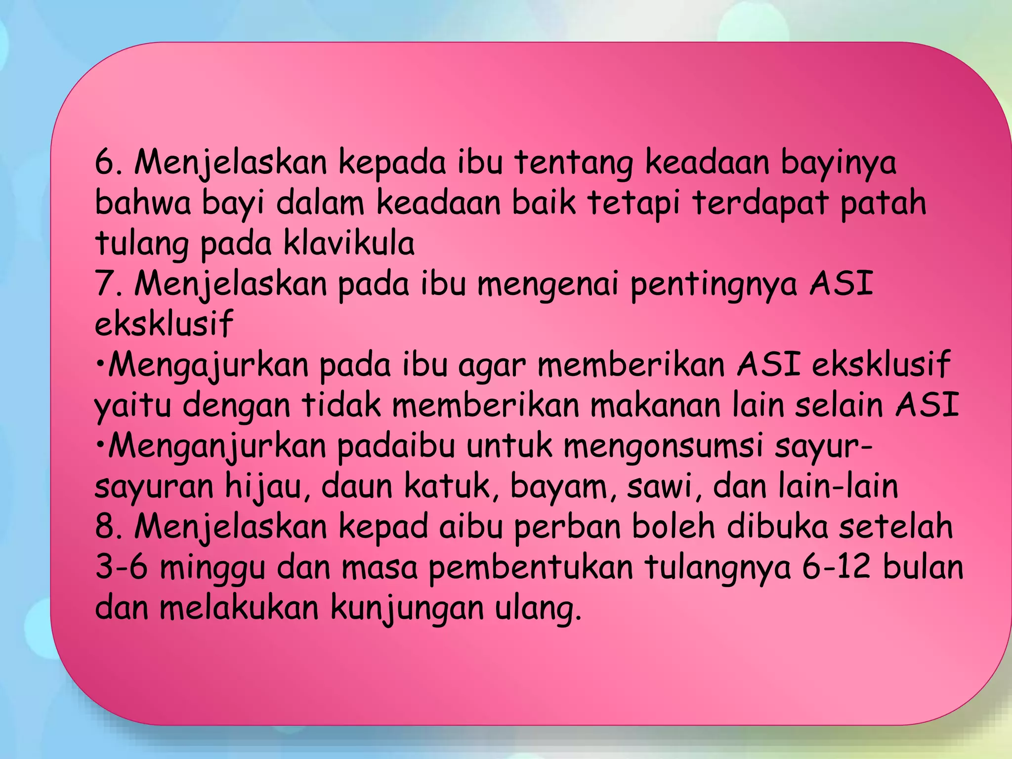 6. Menjelaskan kepada ibu tentang keadaan bayinya
bahwa bayi dalam keadaan baik tetapi terdapat patah
tulang pada klavikula
7. Menjelaskan pada ibu mengenai pentingnya ASI
eksklusif
•Mengajurkan pada ibu agar memberikan ASI eksklusif
yaitu dengan tidak memberikan makanan lain selain ASI
•Menganjurkan padaibu untuk mengonsumsi sayur-
sayuran hijau, daun katuk, bayam, sawi, dan lain-lain
8. Menjelaskan kepad aibu perban boleh dibuka setelah
3-6 minggu dan masa pembentukan tulangnya 6-12 bulan
dan melakukan kunjungan ulang.
 