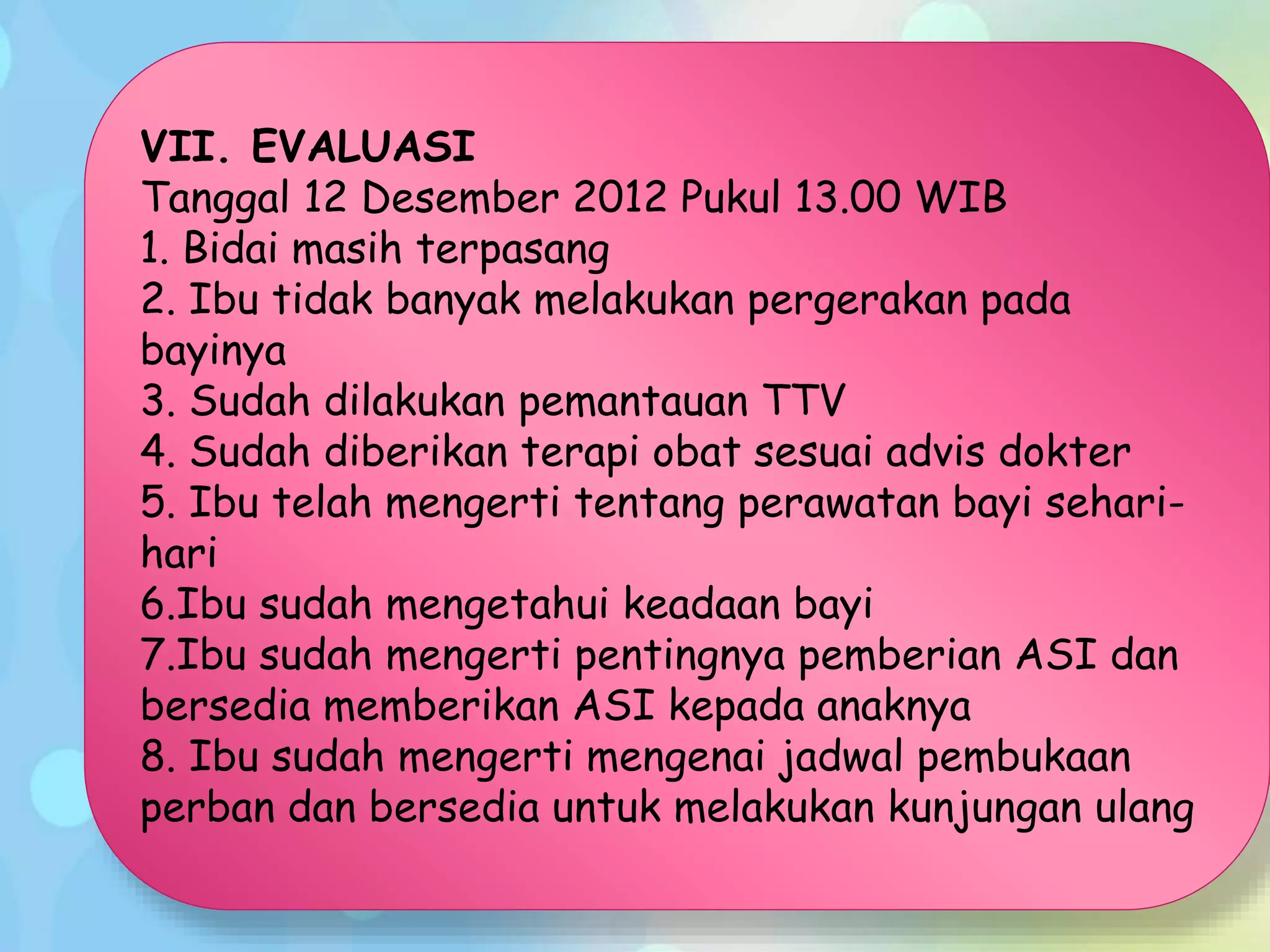 VII. EVALUASI
Tanggal 12 Desember 2012 Pukul 13.00 WIB
1. Bidai masih terpasang
2. Ibu tidak banyak melakukan pergerakan pada
bayinya
3. Sudah dilakukan pemantauan TTV
4. Sudah diberikan terapi obat sesuai advis dokter
5. Ibu telah mengerti tentang perawatan bayi sehari-
hari
6.Ibu sudah mengetahui keadaan bayi
7.Ibu sudah mengerti pentingnya pemberian ASI dan
bersedia memberikan ASI kepada anaknya
8. Ibu sudah mengerti mengenai jadwal pembukaan
perban dan bersedia untuk melakukan kunjungan ulang
 