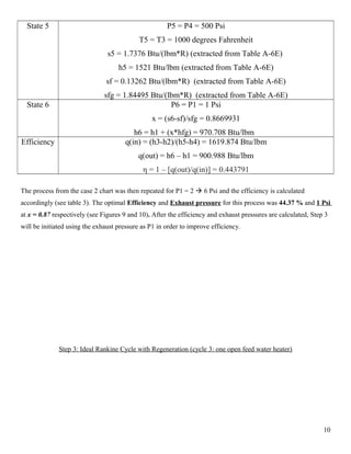 State 5 P5 = P4 = 500 Psi
T5 = T3 = 1000 degrees Fahrenheit
s5 = 1.7376 Btu/(lbm*R) (extracted from Table A-6E)
h5 = 1521 Btu/lbm (extracted from Table A-6E)
sf = 0.13262 Btu/(lbm*R) (extracted from Table A-6E)
sfg = 1.84495 Btu/(lbm*R) (extracted from Table A-6E)
State 6 P6 = P1 = 1 Psi
x = (s6-sf)/sfg = 0.8669931
h6 = h1 + (x*hfg) = 970.708 Btu/lbm
Efficiency q(in) = (h3-h2)/(h5-h4) = 1619.874 Btu/lbm
q(out) = h6 – h1 = 900.988 Btu/lbm
η = 1 – [q(out)/q(in)] = 0.443791
The process from the case 2 chart was then repeated for P1 = 2  6 Psi and the efficiency is calculated
accordingly (see table 3). The optimal Efficiency and Exhaust pressure for this process was 44.37 % and 1 Psi
at x = 0.87 respectively (see Figures 9 and 10). After the efficiency and exhaust pressures are calculated, Step 3
will be initiated using the exhaust pressure as P1 in order to improve efficiency.
Step 3: Ideal Rankine Cycle with Regeneration (cycle 3: one open feed water heater)
10
 