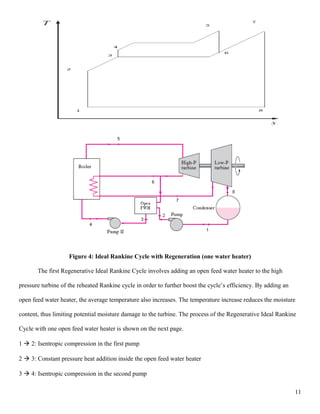 Figure 4: Ideal Rankine Cycle with Regeneration (one water heater)
The first Regenerative Ideal Rankine Cycle involves adding an open feed water heater to the high
pressure turbine of the reheated Rankine cycle in order to further boost the cycle’s efficiency. By adding an
open feed water heater, the average temperature also increases. The temperature increase reduces the moisture
content, thus limiting potential moisture damage to the turbine. The process of the Regenerative Ideal Rankine
Cycle with one open feed water heater is shown on the next page.
1  2: Isentropic compression in the first pump
2  3: Constant pressure heat addition inside the open feed water heater
3  4: Isentropic compression in the second pump
11
 