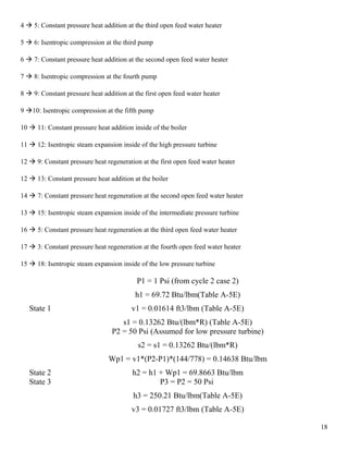 4  5: Constant pressure heat addition at the third open feed water heater
5  6: Isentropic compression at the third pump
6  7: Constant pressure heat addition at the second open feed water heater
7  8: Isentropic compression at the fourth pump
8  9: Constant pressure heat addition at the first open feed water heater
9 10: Isentropic compression at the fifth pump
10  11: Constant pressure heat addition inside of the boiler
11  12: Isentropic steam expansion inside of the high pressure turbine
12  9: Constant pressure heat regeneration at the first open feed water heater
12  13: Constant pressure heat addition at the boiler
14  7: Constant pressure heat regeneration at the second open feed water heater
13  15: Isentropic steam expansion inside of the intermediate pressure turbine
16  5: Constant pressure heat regeneration at the third open feed water heater
17  3: Constant pressure heat regeneration at the fourth open feed water heater
15  18: Isentropic steam expansion inside of the low pressure turbine
State 1
P1 = 1 Psi (from cycle 2 case 2)
h1 = 69.72 Btu/lbm(Table A-5E)
v1 = 0.01614 ft3/lbm (Table A-5E)
s1 = 0.13262 Btu/(lbm*R) (Table A-5E)
State 2
P2 = 50 Psi (Assumed for low pressure turbine)
s2 = s1 = 0.13262 Btu/(lbm*R)
Wp1 = v1*(P2-P1)*(144/778) = 0.14638 Btu/lbm
h2 = h1 + Wp1 = 69.8663 Btu/lbm
State 3 P3 = P2 = 50 Psi
h3 = 250.21 Btu/lbm(Table A-5E)
v3 = 0.01727 ft3/lbm (Table A-5E)
18
 