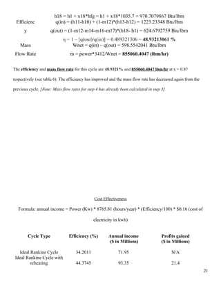 h18 = h1 + x18*hfg = h1 + x18*1035.7 = 970.7079867 Btu/lbm
Efficienc
y
q(in) = (h11-h10) + (1-m12)*(h13-h12) = 1223.23348 Btu/lbm
q(out) = (1-m12-m14-m16-m17)*(h18- h1) = 624.6792759 Btu/lbm
η = 1 – [q(out)/q(in)] = 0.489321306 = 48.93213061 %
Mass
Flow Rate
Wnet = q(in) – q(out) = 598.5542041 Btu/lbm
m = power*3412/Wnet = 855060.4047 (lbm/hr)
The efficiency and mass flow rate for this cycle are 48.9321% and 855060.4047 lbm/hr at x = 0.87
respectively (see table 6). The efficiency has improved and the mass flow rate has decreased again from the
previous cycle. [Note: Mass flow rates for step 4 has already been calculated in step 3]
Cost Effectiveness
Formula: annual income = Power (Kw) * 8765.81 (hours/year) * (Efficiency/100) * $0.16 (cost of
electricity in kwh)
Cycle Type Efficiency (%) Annual income
($ in Millions)
Profits gained
($ in Millions)
Ideal Rankine Cycle 34.2011 71.95 N/A
Ideal Rankine Cycle with
reheating 44.3745 93.35 21.4
21
 