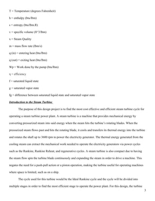 T = Temperature (degrees Fahrenheit)
h = enthalpy (btu/lbm)
s = entropy (btu/lbm.R)
v = specific volume (ft^3/lbm)
x = Steam Quality
m = mass flow rate (lbm/s)
q (in) = entering heat (btu/lbm)
q (out) = exiting heat (btu/lbm)
Wp = Work done by the pump (btu/lbm)
η = efficiency
f = saturated liquid state
g = saturated vapor state
fg = difference between saturated liquid state and saturated vapor state
Introduction to the Steam Turbine
The purpose of this design project is to find the most cost effective and efficient steam turbine cycle for
operating a steam turbine power plant. A steam turbine is a machine that provides mechanical energy by
converting pressurized steam into said energy when the steam hits the turbine’s rotating blades. When the
pressurized steam flows past and hits the rotating blade, it cools and transfers its thermal energy into the turbine
and rotates the shaft up to 3600 rpm to power the electricity generator. The thermal energy generated from the
cooling steam can extract the mechanical work needed to operate the electricity generators via power cycles
such as the Rankine, Rankine Reheat, and regenerative cycles. A steam turbine is also compact due to having
the steam flow spin the turbine blade continuously and expanding the steam in order to drive a machine. This
negates the need for a push-pull action or a piston operation, making the turbine useful for operating machines
where space is limited, such as on a ship.
The cycle used for this turbine would be the Ideal Rankine cycle and the cycle will be divided into
multiple stages in order to find the most efficient stage to operate the power plant. For this design, the turbine
3
 