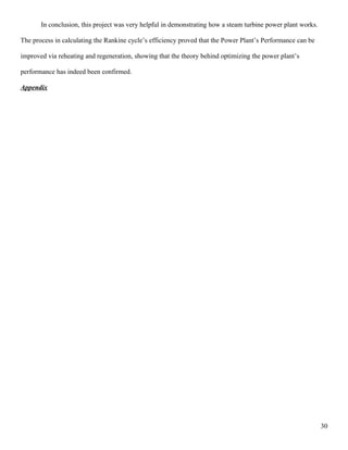 In conclusion, this project was very helpful in demonstrating how a steam turbine power plant works.
The process in calculating the Rankine cycle’s efficiency proved that the Power Plant’s Performance can be
improved via reheating and regeneration, showing that the theory behind optimizing the power plant’s
performance has indeed been confirmed.
Appendix
30
 