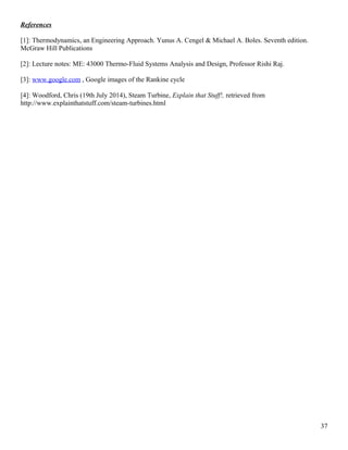 References
[1]: Thermodynamics, an Engineering Approach. Yunus A. Cengel & Michael A. Boles. Seventh edition.
McGraw Hill Publications
[2]: Lecture notes: ME: 43000 Thermo-Fluid Systems Analysis and Design, Professor Rishi Raj.
[3]: www.google.com , Google images of the Rankine cycle
[4]: Woodford, Chris (19th July 2014), Steam Turbine, Explain that Stuff!, retrieved from
http://www.explainthatstuff.com/steam-turbines.html
37
 