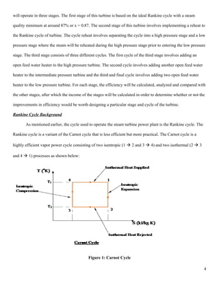 will operate in three stages. The first stage of this turbine is based on the ideal Rankine cycle with a steam
quality minimum at around 87% or x = 0.87. The second stage of this turbine involves implementing a reheat to
the Rankine cycle of turbine. The cycle reheat involves separating the cycle into a high pressure stage and a low
pressure stage where the steam will be reheated during the high pressure stage prior to entering the low pressure
stage. The third stage consists of three different cycles. The first cycle of the third stage involves adding an
open feed water heater to the high pressure turbine. The second cycle involves adding another open feed water
heater to the intermediate pressure turbine and the third and final cycle involves adding two open feed water
heater to the low pressure turbine. For each stage, the efficiency will be calculated, analyzed and compared with
the other stages, after which the income of the stages will be calculated in order to determine whether or not the
improvements in efficiency would be worth designing a particular stage and cycle of the turbine.
Rankine Cycle Background
As mentioned earlier, the cycle used to operate the steam turbine power plant is the Rankine cycle. The
Rankine cycle is a variant of the Carnot cycle that is less efficient but more practical. The Carnot cycle is a
highly efficient vapor power cycle consisting of two isentropic (1  2 and 3  4) and two isothermal (2  3
and 4  1) processes as shown below:
Figure 1: Carnot Cycle
4
 