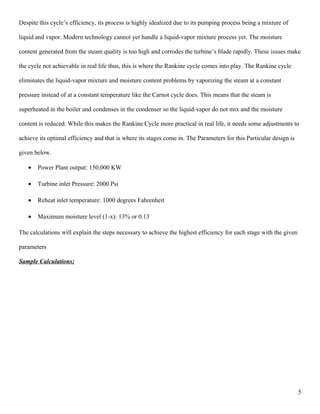 Despite this cycle’s efficiency, its process is highly idealized due to its pumping process being a mixture of
liquid and vapor. Modern technology cannot yet handle a liquid-vapor mixture process yet. The moisture
content generated from the steam quality is too high and corrodes the turbine’s blade rapidly. These issues make
the cycle not achievable in real life thus, this is where the Rankine cycle comes into play. The Rankine cycle
eliminates the liquid-vapor mixture and moisture content problems by vaporizing the steam at a constant
pressure instead of at a constant temperature like the Carnot cycle does. This means that the steam is
superheated in the boiler and condenses in the condenser so the liquid-vapor do not mix and the moisture
content is reduced. While this makes the Rankine Cycle more practical in real life, it needs some adjustments to
achieve its optimal efficiency and that is where its stages come in. The Parameters for this Particular design is
given below.
• Power Plant output: 150,000 KW
• Turbine inlet Pressure: 2000 Psi
• Reheat inlet temperature: 1000 degrees Fahrenheit
• Maximum moisture level (1-x): 13% or 0.13
The calculations will explain the steps necessary to achieve the highest efficiency for each stage with the given
parameters
Sample Calculations:
5
 