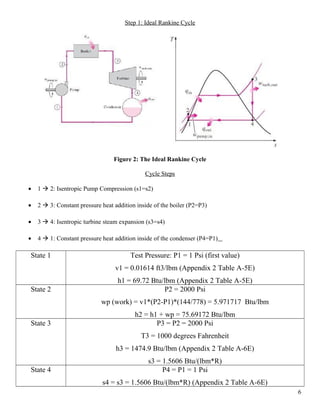 Step 1: Ideal Rankine Cycle
Figure 2: The Ideal Rankine Cycle
Cycle Steps
• 1  2: Isentropic Pump Compression (s1=s2)
• 2  3: Constant pressure heat addition inside of the boiler (P2=P3)
• 3  4: Isentropic turbine steam expansion (s3=s4)
• 4  1: Constant pressure heat addition inside of the condenser (P4=P1)
State 1 Test Pressure: P1 = 1 Psi (first value)
v1 = 0.01614 ft3/lbm (Appendix 2 Table A-5E)
h1 = 69.72 Btu/lbm (Appendix 2 Table A-5E)
State 2 P2 = 2000 Psi
wp (work) = v1*(P2-P1)*(144/778) = 5.971717 Btu/lbm
h2 = h1 + wp = 75.69172 Btu/lbm
State 3 P3 = P2 = 2000 Psi
T3 = 1000 degrees Fahrenheit
h3 = 1474.9 Btu/lbm (Appendix 2 Table A-6E)
s3 = 1.5606 Btu/(lbm*R)
State 4 P4 = P1 = 1 Psi
s4 = s3 = 1.5606 Btu/(lbm*R) (Appendix 2 Table A-6E)
6
 