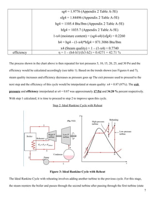sg4 = 1.9776 (Appendix 2 Table A-5E)
sfg4 = 1.84496 (Appendix 2 Table A-5E)
hg4 = 1105.4 Btu/lbm (Appendix 2 Table A-5E)
hfg4 = 1035.7 (Appendix 2 Table A-5E)
1-x4 (moisture content) = (sg4-s4)/(sfg4) = 0.2260
h4 = hg4 – (1-x4)*hfg4 = 871.3086 Btu/lbm
x4 (Steam quality) = 1 – (1-x4) = 0.7740
efficiency η = 1 – (h4-h1)/(h3-h2) = 0.4271 = 42.71 %
The process shown in the chart above is then repeated for test pressures 5, 10, 15, 20, 25, and 30 Psi and the
efficiency would be calculated accordingly (see table 1). Based on the trends shown (see Figures 6 and 7),
steam quality increases and efficiency decreases as pressure goes up The exit pressure used to proceed to the
next step and the efficiency of this cycle would be interpolated at steam quality: x4 = 0.87 (87%). The exit
pressure and efficiency interpolated at x4 = 0.87 was approximately 17 Psi and 34.20 % percent respectively.
With step 1 calculated, it is time to proceed to step 2 to improve upon this cycle.
Step 2: Ideal Rankine Cycle with Reheat
Figure 3: Ideal Rankine Cycle with Reheat
The Ideal Rankine Cycle with reheating involves adding another turbine to the previous cycle. For this stage,
the steam reenters the boiler and passes through the second turbine after passing through the first turbine (state
7
 