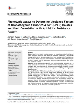 - ORIGINAL ARTICLE -
Phenotypic Assays to Determine Virulence Factors
of Uropathogenic Escherichia coli (UPEC) Isolates
and their Correlation with Antibiotic Resistance
Pattern
Mohsen Tabasi a
, Mohammad Reza Asadi Karam a,
*, Mehri Habibi a
,
Mir Saeed Yekaninejad b
, Saeid Bouzari a,
*
a
Department of Molecular Biology, Pasteur Institute of Iran, Tehran, Iran.
b
Department of Epidemiology and Biostatistics, School of Public Health, Tehran University of Medical
Sciences, Tehran, Iran.
Received: January 20,
2015
Revised: August 2,
2015
Accepted: August 6,
2015
KEYWORDS:
antibiotic resistance,
patients’ proﬁles,
phenotypic virulence
traits,
urinary tract infection,
uropathogenic
Escherichia coli
Abstract
Objectives: Urinary tract infection caused by uropathogenic Escherichia coli
(UPEC) strains is one of the most important infections in the world. UPEC encode
widespread virulence factors closely related with pathogenesis of the bacteria.
The purpose of this study was to evaluate the presence of different phenotypic
virulence markers in UPEC isolates and determine their correlation with antibi-
otic resistance pattern.
Methods: UPEC isolates from patients with different clinical symptoms of UTI
were collected and screened for bioﬁlm and hemolysin production, mannose
resistant, and mannose sensitive hemagglutination (MRHA and MSHA, respec-
tively). In addition, antimicrobial resistance pattern and ESBL-producing isolates
were recorded.
Results: Of the 156 UPEC isolates, bioﬁlm and hemolysin formation was seen in
133 (85.3%) and 53 (34%) isolates, respectively. Moreover, 98 (62.8%) and 58
(37.2%) isolates showed the presence of Types 1 ﬁmbriae (MSHA) and P ﬁmbriae
(MRHA), respectively. Our results also showed a relationship between bioﬁlm
formation in UPEC isolated from acute cystitis patients and recurrent UTI cases.
Occurrence of UTI was dramatically correlated with the patients’ proﬁles. We
observed that the difference in antimicrobial susceptibilities of the bioﬁlm and
nonbioﬁlm former isolates was statistically signiﬁcant. The UPEC isolates showed
the highest resistance to ampicillin, tetracycline, amoxicillin, and cotrimox-
azole. Moreover, 26.9% of isolates were ESBL producers.
*Corresponding authors.
E-mail: m_asadi12@yahoo.com (M.R. Asadi Karam), saeidbouzari@yahoo.com (S. Bouzari).
This is an Open Access article distributed under the terms of the Creative Commons Attribution Non-Commercial License (http://
creativecommons.org/licenses/by-nc/3.0) which permits unrestricted non-commercial use, distribution, and reproduction in any
medium, provided the original work is properly cited.
Osong Public Health Res Perspect 2015 6(4), 261e268
http://dx.doi.org/10.1016/j.phrp.2015.08.002
pISSN 2210-9099 eISSN 2233-6052
Copyright ª 2015 Korea Centers for Disease Control and Prevention. Published by Elsevier Korea LLC. All rights reserved.
 