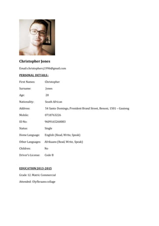 Christopher Jones
Email:christophercj1996@gmail.com
PERSONAL DETAILS :
First Names: Christopher
Surname: Jones
Age: 20
Nationality: South African
Address: 54 Santo Domingo, President Brand Street, Benoni, 1501 – Gauteng
Mobile: 0718763226
ID No: 9609165260083
Status: Single
Home Language: English (Read, Write, Speak)
Other Languages: Afrikaans (Read, Write, Speak)
Children: No
Driver’s License: Code B
EDUCATION2013-2015
Grade 12. Matric Commercial
Attended: Olyfkraanscollage
 