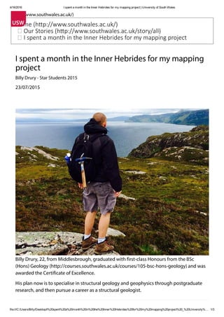 4/16/2016 I spent a month in the Inner Hebrides for my mapping project | University of South Wales
file:///C:/Users/Billy/Desktop/I%20spent%20a%20month%20in%20the%20Inner%20Hebrides%20for%20my%20mapping%20project%20_%20University%… 1/3
(http://www.southwales.ac.uk/)
Home (h p://www.southwales.ac.uk/)
Our Stories (h p://www.southwales.ac.uk/story/all)
I spent a month in the Inner Hebrides for my mapping project
I spent a month in the Inner Hebrides for my mapping
project
Billy Drury - Star Students 2015
23/07/2015
Billy Drury, 22, from Middlesbrough, graduated with first-class Honours from the BSc
(Hons) Geology (http://courses.southwales.ac.uk/courses/105-bsc-hons-geology) and was
awarded the Certificate of Excellence.
His plan now is to specialise in structural geology and geophysics through postgraduate
research, and then pursue a career as a structural geologist.
Why Geology?
 