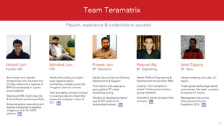 Passion, experience & credentials to succeed
Team Teramatrix
18
Utkarsh Jain
Born leader and inspired
entrepreneur who has taken this
IoT play venture to a revenue of
$2M (bootstrapped) in 2 years
since inception.
Developed VNL India’s Security
& Surveillance solutions portfolio.
Extensive global networking with
leading companies to develop
indigenous tech for C4ISR
systems.
Ankit Taparia
Heads marketing and sales. IoT
expert.
Tracks global technology trends
and markets. Has been a speaker
at various IoT forums.
Represented India at the
International Antarctic
Expedition 2015.
Prateek Jain
Heads Ops and Service Delivery,
Deployments & Support.
From launch and scale up to
going global, PJ’s kept
everything ticking.
Worked on developing hybrid
web & IOT platform for
Automobile industry.
Abhishek Jain
Heads the building of project
level implementation
architecture, validation and risk
mitigation plans for rollouts.
Tech evangelist, actively involved
in creating a dynamic team that
shares the company’s vision of
IOT.
Peeyush Raj
Heads Platform Engineering &
Development and product R&D.
Lives by “from complex to
simple” thinking and mentors
young engineers.
Hackathon winner and part time
animator.
 