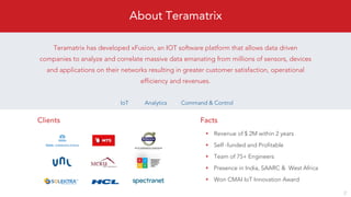 Revenue of $ 2M within 2 years
Self -funded and Profitable
Team of 75+ Engineers
Presence in India, SAARC & West Africa
Won CMAI IoT Innovation Award
Teramatrix has developed xFusion, an IOT software platform that allows data driven
companies to analyze and correlate massive data emanating from millions of sensors, devices
and applications on their networks resulting in greater customer satisfaction, operational
efficiency and revenues.
Clients Facts
IoT Analytics Command & Control
2
About Teramatrix
 