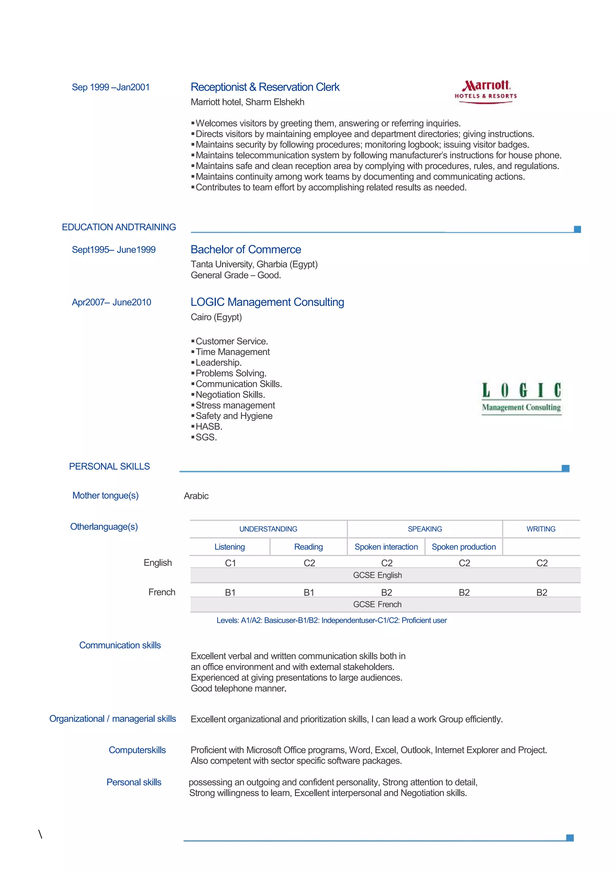 Sep 1999 –Jan2001 Receptionist & Reservation Clerk
Marriott hotel, Sharm Elshekh
Welcomes visitors by greeting them, answering or referring inquiries.
Directs visitors by maintaining employee and department directories; giving instructions.
Maintains security by following procedures; monitoring logbook; issuing visitor badges.
Maintains telecommunication system by following manufacturer's instructions for house phone.
Maintains safe and clean reception area by complying with procedures, rules, and regulations.
Maintains continuity among work teams by documenting and communicating actions.
Contributes to team effort by accomplishing related results as needed.
EDUCATION ANDTRAINING
Sept1995– June1999 Bachelor of Commerce
Tanta University, Gharbia (Egypt)
General Grade – Good.
Apr2007– June2010 LOGIC Management Consulting
Cairo (Egypt)
Customer Service.
Time Management
Leadership.
Problems Solving.
Communication Skills.
Negotiation Skills.
Stress management
Safety and Hygiene
HASB.
SGS.
PERSONAL SKILLS
Mother tongue(s) Arabic
Otherlanguage(s)
English C1 C2 C2 C2 C2
French B1 B1 B2 B2 B2
Levels: A1/A2: Basicuser-B1/B2: Independentuser-C1/C2: Proficient user
Communication skills
Excellent verbal and written communication skills both in
an office environment and with external stakeholders.
Experienced at giving presentations to large audiences.
Good telephone manner.
Organizational / managerial skills Excellent organizational and prioritization skills, I can lead a work Group efficiently.
Computerskills Proficient with Microsoft Office programs, Word, Excel, Outlook, Internet Explorer and Project.
Also competent with sector specific software packages.
Personal skills possessing an outgoing and confident personality, Strong attention to detail,
Strong willingness to learn, Excellent interpersonal and Negotiation skills.
GCSE French
GCSE English
UNDERSTANDING SPEAKING WRITING
Listening Reading Spoken interaction Spoken production

Sep 1999 –Jan2001 Receptionist & Reservation Clerk
Marriott hotel, Sharm Elshekh
Welcomes visitors by greeting them, answering or referring inquiries.
Directs visitors by maintaining employee and department directories; giving instructions.
Maintains security by following procedures; monitoring logbook; issuing visitor badges.
Maintains telecommunication system by following manufacturer's instructions for house phone.
Maintains safe and clean reception area by complying with procedures, rules, and regulations.
Maintains continuity among work teams by documenting and communicating actions.
Contributes to team effort by accomplishing related results as needed.
EDUCATION ANDTRAINING
Sept1995– June1999 Bachelor of Commerce
Tanta University, Gharbia (Egypt)
General Grade – Good.
Apr2007– June2010 LOGIC Management Consulting
Cairo (Egypt)
Customer Service.
Time Management
Leadership.
Problems Solving.
Communication Skills.
Negotiation Skills.
Stress management
Safety and Hygiene
HASB.
SGS.
PERSONAL SKILLS
Mother tongue(s) Arabic
Otherlanguage(s)
English C1 C2 C2 C2 C2
French B1 B1 B2 B2 B2
Levels: A1/A2: Basicuser-B1/B2: Independentuser-C1/C2: Proficient user
Communication skills
Excellent verbal and written communication skills both in
an office environment and with external stakeholders.
Experienced at giving presentations to large audiences.
Good telephone manner.
Organizational / managerial skills Excellent organizational and prioritization skills, I can lead a work Group efficiently.
Computerskills Proficient with Microsoft Office programs, Word, Excel, Outlook, Internet Explorer and Project.
Also competent with sector specific software packages.
Personal skills possessing an outgoing and confident personality, Strong attention to detail,
Strong willingness to learn, Excellent interpersonal and Negotiation skills.
GCSE French
GCSE English
UNDERSTANDING SPEAKING WRITING
Listening Reading Spoken interaction Spoken production

Sep 1999 –Jan2001 Receptionist & Reservation Clerk
Marriott hotel, Sharm Elshekh
Welcomes visitors by greeting them, answering or referring inquiries.
Directs visitors by maintaining employee and department directories; giving instructions.
Maintains security by following procedures; monitoring logbook; issuing visitor badges.
Maintains telecommunication system by following manufacturer's instructions for house phone.
Maintains safe and clean reception area by complying with procedures, rules, and regulations.
Maintains continuity among work teams by documenting and communicating actions.
Contributes to team effort by accomplishing related results as needed.
EDUCATION ANDTRAINING
Sept1995– June1999 Bachelor of Commerce
Tanta University, Gharbia (Egypt)
General Grade – Good.
Apr2007– June2010 LOGIC Management Consulting
Cairo (Egypt)
Customer Service.
Time Management
Leadership.
Problems Solving.
Communication Skills.
Negotiation Skills.
Stress management
Safety and Hygiene
HASB.
SGS.
PERSONAL SKILLS
Mother tongue(s) Arabic
Otherlanguage(s)
English C1 C2 C2 C2 C2
French B1 B1 B2 B2 B2
Levels: A1/A2: Basicuser-B1/B2: Independentuser-C1/C2: Proficient user
Communication skills
Excellent verbal and written communication skills both in
an office environment and with external stakeholders.
Experienced at giving presentations to large audiences.
Good telephone manner.
Organizational / managerial skills Excellent organizational and prioritization skills, I can lead a work Group efficiently.
Computerskills Proficient with Microsoft Office programs, Word, Excel, Outlook, Internet Explorer and Project.
Also competent with sector specific software packages.
Personal skills possessing an outgoing and confident personality, Strong attention to detail,
Strong willingness to learn, Excellent interpersonal and Negotiation skills.
GCSE French
GCSE English
UNDERSTANDING SPEAKING WRITING
Listening Reading Spoken interaction Spoken production
 