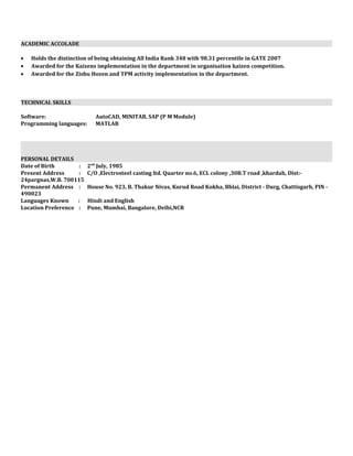 ACADEMIC ACCOLADE
• Holds the distinction of being obtaining All India Rank 348 with 98.31 percentile in GATE 2007
• Awarded for the Kaizens implementation in the department in organisation kaizen competition.
• Awarded for the Zishu Hozen and TPM activity implementation in the department.
TECHNICAL SKILLS
Software: AutoCAD, MINITAB, SAP (P M Module)
Programming languages: MATLAB
PERSONAL DETAILS
Date of Birth : 2nd
July, 1985
Present Address : C/O ,Electrosteel casting ltd. Quarter no.6, ECL colony ,30B.T road ,khardah, Dist:-
24pargnas,W.B. 700115
Permanent Address : House No. 923, B. Thakur Nivas, Kurud Road Kokha, Bhlai, District - Durg, Chattisgarh, PIN -
490023
Languages Known : Hindi and English
Location Preference : Pune, Mumbai, Bangalore, Delhi,NCR
 