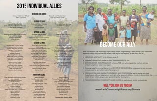 2015 Individual Allies
With your support, we are bringing high quality, holistic programming to every family in our catchment
area and sharing our practices with others in the region and beyond. We are doing this by:
•	 REDUCING MORTALITY for all children under 5.
•	 Virtually ELIMINATING mother to child TRANSMISSION OF HIV.
•	 DRIVING DOWN TEEN PREGNANCY to below 10% and achieving gender parity in primary
school completion rates in our region.
•	 Growing Lwala Community Alliance into a CENTER OF EXCELLENCE that is equipped to train our peers
and advocate for our holistic model of development.
•	 DOCUMENTING AND SHARING THE EVIDENCE AND PROCESSES that lead to results, and share
these lessons with peer organizations working in other grassroots locations in order to demonstrate that
locally-driven, holistic programs are needed for global development.
•	 TRANSFERRING OUR COMMUNITY-BASED MODEL to replicators in similar rural settings.
Will you join us today?
Oran Aaronson and Shannon Snyder
Jon Andereck
Jeff and Melinda Balser
Randy Brothers
Jim Brown
Sylvester and Roxanne Brown
Joanne Candela
Ross and Autumn Carper
James and Mary Beth Chamberlain
Laura Cleveland
Rebecca Cook
Jane Easdown
Laura Edwards
Stephanus Eman
Nathan Empsall
Geoffrey and Amy Fleming
Kristen Foery
Dionne Gayle
John and Rosemary Gitau
Susan Glick
Edana Hough
Anthony Janetos
Michelle Kiger
Michelle Kingsbury
Christine Knippenberg
Tangela Lauderdale
Gus and Diane Lee
Larry and Kay Litten
Jessica Pearson
Thomas McAuliff & Janella Pennington
Bettina McKay
Leigh Ann and Nathan Michaels
Vanessa Moldovan
Curry Moore
Jim and Allie Nardella
Donald and Lisa Nehrig
Mindy and Marc Scibilia
Dr. Girija Shinde
Renee Tevelow
Lauren Welsh
Cole and Christen Barfield
Mary Campbell
Elizabeth and Stephen Carr
Sarah and Peter Lanfer
Lee and Mary Barfield
Emily Deschanel & David Hornsby
TJ and Seran Glanfield
Chris and Kirstin Hobday*
Eric Klindt*
Georgia Mode
Fred and Eileen Springer
Thrill Hill Foundation
Newell Anderson and Lynne McFarland
Philip and Linda Andryc
Bert and Kim Bailey
Kelley Barnaby
Harry and Jeanne Baxter*
Anita Cochran
Susan Douglas and Felix Dowsley
Kairos Church (Atlanta)
Suzanne and Thad King
Joel and Hilary Stanton*
Annabel and Timothy Barger
Frank and Ann Bumstead
Judson and Carol Burnham
Paul and Carol Caldron
Karen Callahan
William Danforth
David and Bettina Eilers
Robert and Joyce Fieldsteel
Russell and Dinah Fitzgerald*
Andy and Katie Friedland
Waldon and Renee Garriss*
Caitlin and Nic Glover*
Gay and John Greer
Kevin and Kristin Harney*
Doug and Beth Heimburger
Justin and Karen Hill
Gary and Carol Hobday
Brock and Corinne Kidd
Hunter King
Bernadette Leber and Thomas Folan
Cheryl and Harvey Major*
Brian and Jocelyn Mason*
William and Shelley Mason*
Frank and Susan McGinty
Robert and Bonnie Miller*
Mark and Erin Miller*
Ann Moravick
James and Jena Nardella
Mark and Kaye Nickell
Marilyn Paganucci
Keith Quinton and Barbara Fildes
James Rice
Daniel and Sheila Riesel
Cathryn Rolfe
David and Rebecca Saff
Jamie and David Sauerburger
Clay and Dorothy Sifford
St. Paul’s Episcopal Church (Brookline)
Elizabeth B. Stadler Foundation
Ruth Stolz
Tina and Aaron Swenson*
Ann Teaff and Don McPherson
Lindsey and David Toomey
Glen and Trish Tullman
Sten Vermund and Pilar Vargas*
Eric and Laurie Wadsworth
Erik Wang and Brianne Johnsen
Eileen Waters
Bill and Sarah Young
$10,000 and above
$5,000-$9,999
$2,500-$4,999
$1,000-$2,499
Monthly Allies
Become our Ally
*Denotes also Monthly Allies
www.LwalaCommunityAlliance.org/Donate
 