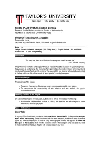 1
SCHOOL OF ARCHITECTURE, BUILDING & DESIGN
Research Unit for Modern Architecture Studies in Southeast Asia
Foundation of Natural Build Environment (FNBE)
CONSTRUCTED LANDSCAPE [ARC30203]
Prerequisite: None
Lecturers: Noorul Iffa Mohd Nayan, Shazreene Nurjanna Shamsuddin
Project 2A
Design Process: Research & Analysis (20% Group Work) + Graphic Journal (10% Individual)
Submission: 13th April 2015 (Week 9)
Introduction
“For every site, there is an ideal use. For every use, there is an ideal site”
[John Ormsbee Simonds]
The professional works like landscape architecture projects should be developed in systematic process.
Its purpose is to best arrange the elements of any planned development in relation to the natural and
constructed features of a site and its environs. The responsibility of a designer is to guide those involved
in the best solution and to help ensure in all ways possible the project’s success.
Objectives of Project
The objectives of this project:
To explore the anatomy of landscape project and process involved in every stages.
To demonstrate the understanding of site selection and site analysis via graphic
communication skills.
Learning Outcomes of this Project
On successful completion of this subject, students will be able to demonstrate the following:
1. Fundamental comprehension on how to conduct site selection and site analysis for better
execution of a landscape project.
Tasks - Methodology
GROUP TASK
In a group of 6 to 7 members, you need to select one landed residence with a compound or an open
space within the boundary. There is no limit of the size of the residence, however the least acceptable
option is a semi-detached house. In order to carry out this project, students are required to obtain the
base plan of the residence itself from the particular owner. If the base plan is not provided, you need
to measure on site and produce the plan with suitable scale on your own.
 