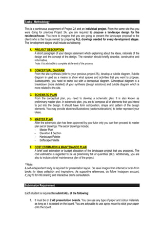 Tasks - Methodology
This is a continuous assignment of Project 2A and an individual project. From the same site that you
were doing for previous Project 2A, you are required to propose a landscape design for the
residence/house. You have to imagine that you are going to present the landscape proposal to the
client (who is the house owner) by preparing ALL drawings needed for every development stages.
The development stages shall include as following;
A. PROJECT DESCRIPTION
A short paragraph of your design statement which explaining about the ideas, rationale of the
design and the concept of the design. The narration should briefly describe, constructive and
informative.
*note: It is advisable to complete at the end of the process
B. CONCEPTUAL DIAGRAM
From the site synthesis (refer to your previous project 2A), develop a bubble diagram. Bubble
diagram is used as a means to show what spaces and activities that you want to propose.
Subsequently, you need to come out with a conceptual diagram. Conceptual diagram is a
breakdown (more detailed) of your synthesis (design solutions) and bubble diagram which is
more related to the site.
C. SCHEMATIC PLAN
From the conceptual plan, you need to develop a schematic plan. It is also known as
preliminary master plan. In schematic plan, you are to compose all of elements that you intend
to put into the design. It should have form composition, shape and pattern of the design
elements. You may provide sketches/illustrations (sections/elevations) to better represent your
ideas.
D. MASTER PLAN
After the schematic plan has been approved by your tutor only you can then proceed to master
plan set of drawings. The set of drawings include;
- Master Plan
- Elevation & Section
- Hardscape Palette
- Softscape Palette
E. COST ESTIMATION & MAINTENANCE PLAN
A brief cost estimation or budget allocation of the landscape project that you proposed. The
cost estimation is regarded to be as preliminary bill of quantities (BQ). Additionally, you are
also to include a brief maintenance plan of the project.
**Note:
A self-independent study is required for presentation layout. Do save images from internet or scan from
books for ideas collection and inspirations. As supportive references, do follow Instagram account;
if_nay13 for info sharing and interactive online consultation.
Submission Requirement
Each student is required to submit ALL of the following:
1. It must be on 2 A2 presentation boards. You can use any type of paper and colour materials
as long as it is pasted on the board. You are advisable to use spray mount to stick your paper
onto the board.
 