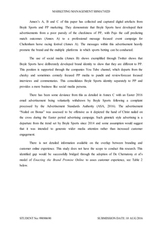 MARKETING MANAGEMENT SBMA7102D
STUDENT No: 99090690 SUBMISSION DATE:10 AUG2016
Annex’s A, B and C of this paper has collected and captured digital artefacts from
Boyle Sports and PP marketing. They demonstrate that Boyle Sports have developed their
advertisements from a poor parody of the cheekiness of PP, with Pajo the calf predicting
match outcomes (Annex A) to a professional message focused event campaign for
Cheltenham horse racing festival (Annex A). The messages within this advertisement heavily
promote the brand and the multiple platforms in which sports betting can be conducted.
The use of social media (Annex B) shows exemplified through Twitter shows that
Boyle Sports have deliberately developed brand identity to show that they are different to PP.
This position is supported through the companies You Tube channel, which departs from the
cheeky and sometimes comedy focused PP media to pundit and review/forecast focused
interviews and commentaries. This consolidates Boyle Sports identity separately to PP and
provides a more business like social media persona.
There has been some deviance from this as detailed in Annex C with an Easter 2016
email advertisement being voluntarily withdrawn by Boyle Sports following a complaint
processed by the Advertisement Standards Authority (ASA, 2016). The advertisement
“Nailed on Bonus” was assessed to be offensive as it depicted the hand of Christ nailed on
the cross during the Easter period advertising campaign. Such gimmick style advertising is a
departure from the trend set by Boyle Sports since 2014 and some assumption would suggest
that it was intended to generate wider media attention rather than increased customer
engagement.
There is not detailed information available on the overlap between branding and
customer online experience. This study does not have the scope to conduct this research. This
identified gap would be successfully bridged through the adoption of De Chernatony et al’s
model of Enacting the Brand Promise Online to asses customer experience, see Table 2
below.
 