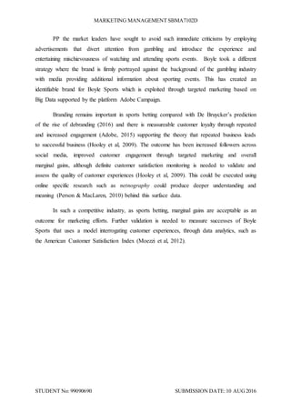 MARKETING MANAGEMENT SBMA7102D
STUDENT No: 99090690 SUBMISSION DATE:10 AUG2016
PP the market leaders have sought to avoid such immediate criticisms by employing
advertisements that divert attention from gambling and introduce the experience and
entertaining mischievousness of watching and attending sports events. Boyle took a different
strategy where the brand is firmly portrayed against the background of the gambling industry
with media providing additional information about sporting events. This has created an
identifiable brand for Boyle Sports which is exploited through targeted marketing based on
Big Data supported by the platform Adobe Campaign.
Branding remains important in sports betting compared with De Bruycker’s prediction
of the rise of debranding (2016) and there is measureable customer loyalty through repeated
and increased engagement (Adobe, 2015) supporting the theory that repeated business leads
to successful business (Hooley et al, 2009). The outcome has been increased followers across
social media, improved customer engagement through targeted marketing and overall
marginal gains, although definite customer satisfaction monitoring is needed to validate and
assess the quality of customer experiences (Hooley et al, 2009). This could be executed using
online specific research such as netnography could produce deeper understanding and
meaning (Person & MacLaren, 2010) behind this surface data.
In such a competitive industry, as sports betting, marginal gains are acceptable as an
outcome for marketing efforts. Further validation is needed to measure successes of Boyle
Sports that uses a model interrogating customer experiences, through data analytics, such as
the American Customer Satisfaction Index (Moezzi et al, 2012).
 