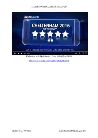 MARKETING MANAGEMENT SBMA7102D
STUDENT No: 99090690 SUBMISSION DATE:10 AUG2016
Cheltenham with BoyleSports - Bring It On (13 Jul 2016)
https://www.youtube.com/watch?v=uKRU8hz0INk
 