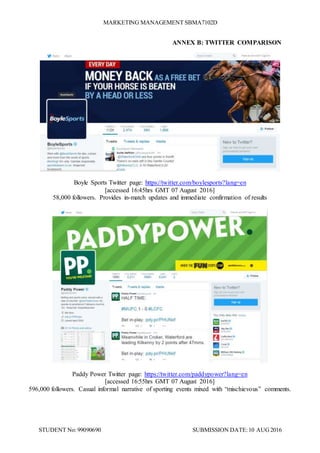 MARKETING MANAGEMENT SBMA7102D
STUDENT No: 99090690 SUBMISSION DATE:10 AUG2016
ANNEX B: TWITTER COMPARISON
Boyle Sports Twitter page: https://twitter.com/boylesports?lang=en
[accessed 16:45hrs GMT 07 August 2016]
58,000 followers. Provides in-match updates and immediate confirmation of results
Paddy Power Twitter page: https://twitter.com/paddypower?lang=en
[accessed 16:55hrs GMT 07 August 2016]
596,000 followers. Casual informal narrative of sporting events mixed with “mischievous” comments.
 