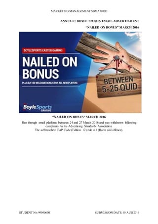 MARKETING MANAGEMENT SBMA7102D
STUDENT No: 99090690 SUBMISSION DATE:10 AUG2016
ANNEX C: BOYLE SPORTS EMAIL ADVERTISMENT
“NAILED ON BONUS” MARCH 2016
“NAILED ON BONUS” MARCH 2016
Ran through email platform between 24 and 27 March 2016 and was withdrawn following
complaints to the Advertising Standards Association.
The ad breached CAP Code (Edition 12) rule 4.1 (Harm and offence).
 