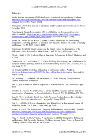 MARKETING MANAGEMENT SBMA7102D
STUDENT No: 99090690 SUBMISSION DATE:10 AUG2016
References
Adobe Systems Incorporated (2015) Boylesports, winning through marketing. Available:
http://www.adobe.com/content/dam/Adobe/en/customer-success/pdfs/boylesports-case-
study.pdf [accessed 03 August 2016].
Anonymous (2010). UK faces up to relocations and CFC reform in International Tax Review
November 2010.
Advertisement Standards Association (2016). ASA Ruling on Boylesports Enterprise,
[online], available: https://www.asa.org.uk/Rulings/Adjudications/2016/5/Boylesports-
Enterprise/SHP_ADJ_336614.aspx#.V6he-tJ97V0 [accessed 06 August 2016].
Breuer, W., Hauten, G. and Kreuz, C. (2009). Financial instruments wit sports betting
components: Marketing gimmick or a domain for behavioural finance? In Journal of Banking
and Finance. Vol 33, 2009, pp 2241-2252.
Brumberger, E. (2011). Visual Literacy and the Digital Native: An Examination of the
Millennial Learner in Journal of Visual Literacy. Vol. 30, No. 1, (2011), pp. 19-46.
Christie –Smith, J. (2013). On the Hook in Innovative E-Commerce & Digital Marketing Vol
1, 2013.
Constantinou, A.,C. and Fenton, N., E. (2016). Profiting from arbitrage and odds biases of the
European football gambling market in Journal of Gambling Business and Economics. Vol. 7,
issue 2, pp 41-70.
De Bruycker (2016). The Future of Branding is Debranding [online]. Available:
http://www.fastcodesign.com/3060658/the-future-of-branding-is-debranding [ accessed 06
August 2016].
De Chernatony, L., McDonalk, M. and Wallace, E. (2010). Creating Powerful Brands.
London, Butterworth Heinemann.
Ellis, E., (2010). Gibraltar financial regulation: Cracks in the Rock? in Euromoney August
2010.
Erevelles, S., Fukawa, N., and Swayne, L. (2015). Big Data consumer analytics and the
transformation of marketing in Journal of Business Research. Vol. 69 (2016) pp. 897–904.
Eyal, N. (2016) Hooked for Good: How Habit-Forming Products Improve Lives, [online].
Available: http://www.nirandfar.com/ [ accessed 07 August 2016].
Goi, C., L., (2009). A Review of marketing Mix: 4Ps or More? in International Journal of
Marketing Studies. Vol 1, issue 1 (May 2009), pp. 2-15.
Hanlon, A. (2013). The Segmentation, Targeting and Positioning model [online]. Available:
http://www.smartinsights.com/digital-marketing-strategy/customer-segmentation-
targeting/segmentation-targeting-and-positioning/ [accessed 07 August 1016].
Hing, N., Russell, A.,M.,T., Vitartas, P. and Lamon, M. (2016). Demographic, Behavioural
and Formative Risk Factors for Gambling Problems Amongst Sports Bettors in Journal of
Gambling Studies (2016). Vol. 32, pp. 625–641.
 