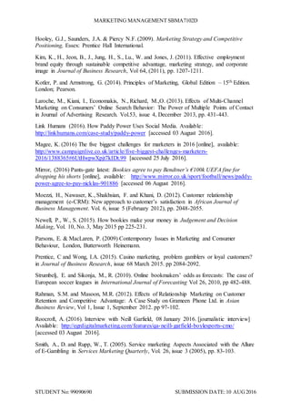 MARKETING MANAGEMENT SBMA7102D
STUDENT No: 99090690 SUBMISSION DATE:10 AUG2016
Hooley, G.J., Saunders, J.A. & Piercy N.F. (2009). Marketing Strategy and Competitive
Positioning, Essex: Prentice Hall International.
Kim, K., H., Jeon, B., J., Jung, H., S., Lu., W. and Jones, J. (2011). Effective employment
brand equity through sustainable competitive advantage, marketing strategy, and corporate
image in Journal of Business Research, Vol 64, (2011), pp. 1207-1211.
Kotler, P. and Armstrong, G. (2014). Principles of Marketing, Global Edition – 15th Edition.
London; Pearson.
Laroche, M., Kiani, I., Economakis, N., Richard, M.,O. (2013). Effects of Multi-Channel
Marketing on Consumers’ Online Search Behavior: The Power of Multiple Points of Contact
in Journal of Advertising Research. Vol.53, issue 4, December 2013, pp. 431-443.
Link Humans (2016). How Paddy Power Uses Social Media. Available:
http://linkhumans.com/case-study/paddy-power [accessed 03 August 2016].
Magee, K. (2016) The five biggest challenges for marketers in 2016 [online], available:
http://www.campaignlive.co.uk/article/five-biggest-challenges-marketers-
2016/1388365#6UtHwpwXpjt7kIDt.99 [accessed 25 July 2016].
Mirror, (2016) Pants-gate latest: Bookies agree to pay Bendtner’s €100k UEFA fine for
dropping his shorts [online], available: http://www.mirror.co.uk/sport/football/news/paddy-
power-agree-to-pay-nicklas-901886 [accessed 06 August 2016].
Moezzi, H., Nawaser, K., Shakhsian, F. and Khani, D. (2012). Customer relationship
management (e-CRM): New approach to customer’s satisfaction in African Journal of
Business Management. Vol. 6, issue 5 (February 2012), pp. 2048-2055.
Newell, P., W., S. (2015). How bookies make your money in Judgement and Decision
Making, Vol. 10, No. 3, May 2015 pp 225-231.
Parsons, E. & MacLaren, P. (2009) Contemporary Issues in Marketing and Consumer
Behaviour, London, Butterworth Heinemann.
Prentice, C and Wong, I.A. (2015). Casino marketing, problem gamblers or loyal customers?
in Journal of Business Research, issue 68 March 2015. pp 2084-2092.
Strumbelj, E. and Sikonja, M., R. (2010). Online bookmakers’ odds as forecasts: The case of
European soccer leagues in International Journal of Forecasting Vol 26, 2010, pp 482-488.
Rahman, S.M. and Masoon, M.R. (2012). Effects of Relationship Marketing on Customer
Retention and Competitive Advantage: A Case Study on Grameen Phone Ltd. in Asian
Business Review, Vol 1, Issue 1, September 2012. pp 97-102.
Roocroft, A. (2016). Interview with Neill Garfield, 08 January 2016. [journalistic interview]
Available: http://egrdigitalmarketing.com/features/qa-neill-garfield-boylesports-cmo/
[accessed 03 August 2016].
Smith, A., D. and Rupp, W., T. (2005). Service marketing Aspects Associated with the Allure
of E-Gambling in Services Marketing Quarterly, Vol. 26, issue 3 (2005), pp. 83-103.
 