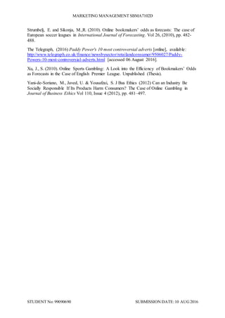 MARKETING MANAGEMENT SBMA7102D
STUDENT No: 99090690 SUBMISSION DATE:10 AUG2016
Strumbelj, E. and Sikonja, M.,R. (2010). Online bookmakers’ odds as forecasts: The case of
European soccer leagues in International Journal of Forecasting. Vol 26, (2010), pp. 482-
488.
The Telegraph, (2016) Paddy Power's 10 most controversial adverts [online], available:
http://www.telegraph.co.uk/finance/newsbysector/retailandconsumer/9506027/Paddy-
Powers-10-most-controversial-adverts.html [accessed 06 August 2016].
Xu, J., S. (2010). Online Sports Gambling: A Look into the Efficiency of Bookmakers’ Odds
as Forecasts in the Case of English Premier League. Unpublished (Thesis).
Yani-de-Soriano, M., Javed, U. & Yousafzai, S. J Bus Ethics (2012) Can an Industry Be
Socially Responsible If Its Products Harm Consumers? The Case of Online Gambling in
Journal of Business Ethics Vol 110, Issue 4 (2012), pp. 481–497.
 
